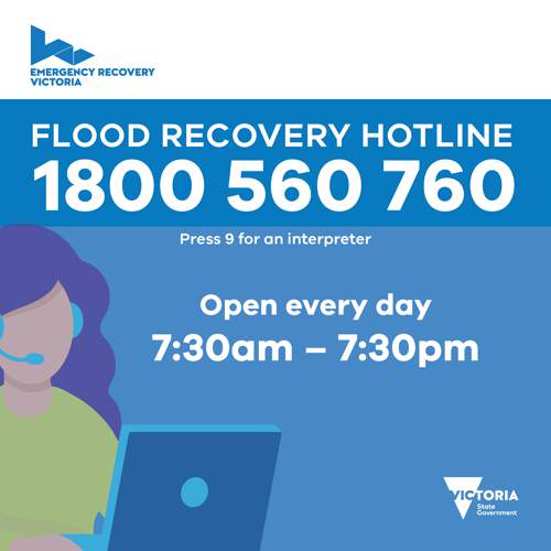Emergency Recovery Victoria Flood Recovery Hotline. Call 1800 650 760. Press 9 for an interpreter. Open every day between 7.30am and 7.30pm.